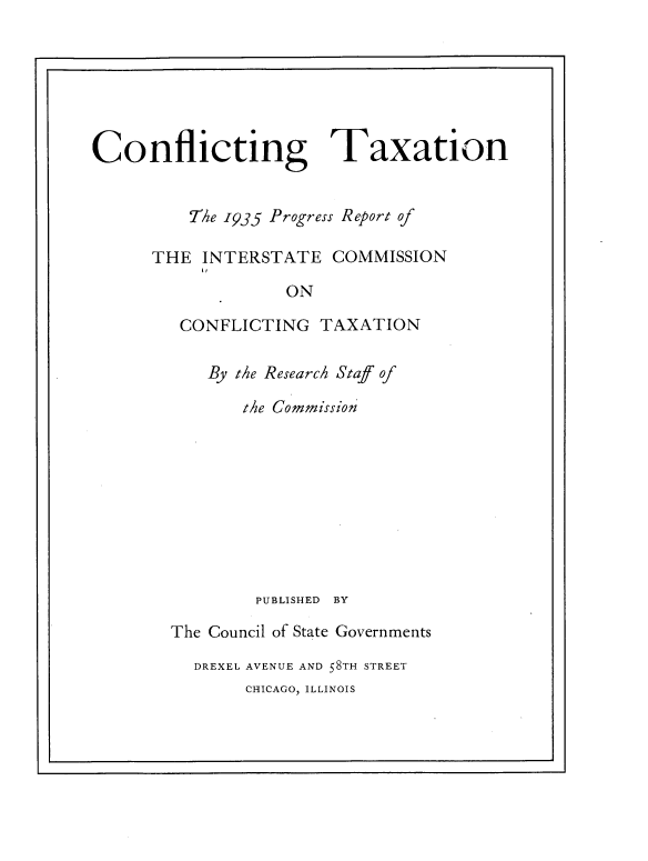 handle is hein.tera/cfcttxa0001 and id is 1 raw text is: 







Conflicting


Taxation


    T'he 1935 Progress Report of

THE  INTERSTATE   COMMISSION

             ON

   CONFLICTING   TAXATION

      By the Research Staf of

         the Commission









         PUBLISHED BY

  The Council of State Governments

    DREXEL AVENUE AND 58TH STREET
         CHICAGO, ILLINOIS


L                                                 'I


