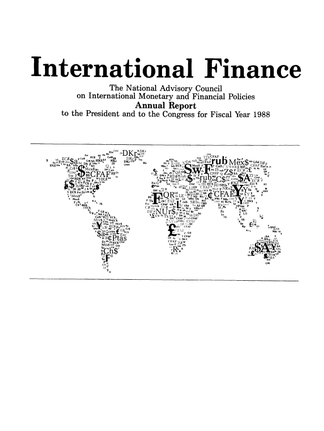 handle is hein.tera/chanaco0013 and id is 1 raw text is: International Finance
The National Advisory Council
on International Monetary and Financial Policies
Annual Report
to the President and to the Congress for Fiscal Year 1988
E. M DincFAF DK t X DKr
S  b D D Lu  D L   r  su RChS
E~cs  A  s DKr  Tu TTS FAF         I 
ECI  z  %ois8  D K  %       S,
C$AHK$-    F~'      BOB     NU,$CFA
KDKYD   ,   C S rub s,  U OFA r u b  M  4 / Z2 aN 'SCAdBE
$NZ Din $h A Nfl,  $Ad'-va QlkCc   Mx  s   ~ |~ Q4C F CA
S. F8T h   cDb  YR 'L-Y Z  CFPF  ,  gi ECS  cS W   F,  17C1C QK1$D 1R
R' Cr$  SMexSK  Q  n        NA F...S        .   .H s
8CFAF      B$ F0P'K   IDb $D K W  lB   7    . ,*Q
Sw FIB$CFAF $         Fs mF    $  'A  FF   $ K, i A  CFAF
Ls RD$ SACFAF  $       F HKS.  .,'             EC
  E$SW u           N SFAFUCSBesRGy$FF iAF -$
l  ES Z  A   w  FE      G  Lit L-  C FAF       FMCEOCSK$ EC$S   Y  E  $  RO
esFQR$ LECADFKD rS  I    i
IF  SRI, DK  $A sPs $Ns... K$~HI
KZx              F Tk  I Z  FAFE rub  SRs  5B, D  .... $L R.T  K  CFPF Y
-Fs CA                 ,     rd Al QR D  I  P
KT 7 ,#  I s  Sf y  YRI.RA  LE p~  E R
D H   JB K rKZ BL   T      's
NA 1 EC$ $aUM    T    D M  LL.CD,  S$  F  $ $
KZ I          FT RliEC$  DAZ CFAF  S r CFAF  s
CS  L                r&'FM G CJ$., f  S R ,,
S/.$  SI EC$K$0t Rp I'  (FAF          Rp11' RSNZ
SNZ!                          R    B$F  FN  Rr  Z G
F   GS                 IKsis
R$RL'  FCFPF(         t,$EIG           U   $Ks
B iDIK   Cs l~       ,YFAF                 K $A ¢
.MI ZS ECS CFAF  (FAF7~                  IFS K YIseC
/ rS  F$  $                         ,A,  SA
R .1% Rt,                 AB
sLEF  E.,F$A
CD B  Pa                                UM C
Y ;..C            .


