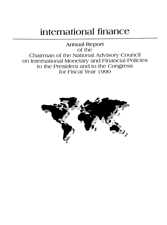 handle is hein.tera/chanaco0015 and id is 1 raw text is: international finance
Annual Report
of the
Chairman of the National Advisory Council
on International Monetary and Financial Policies
to the President and to the Congress
for Fiscal Year 1990



