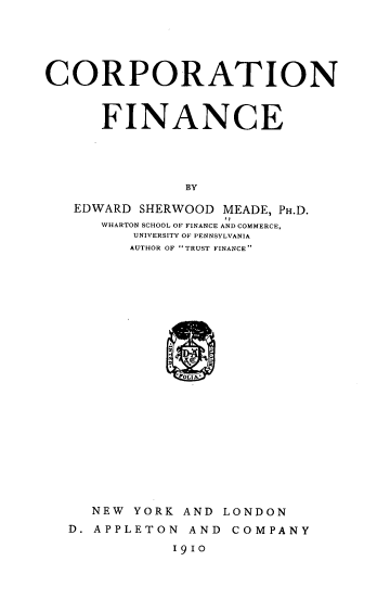 handle is hein.tera/corprnfinc0001 and id is 1 raw text is: CORPORATION
FINANCE
BY
EDWARD SHERWOOD MEADE, PH.D.
WHARTON SCHOOL OF FINANCE AND COMMERCE,
UNIVERSITY OF PENNSYLVANIA
AUTHOR OF TRUST FINANCE
2
LIN'

NEW YORK AND LONDON
D. APPLETON AND COMPANY
1910


