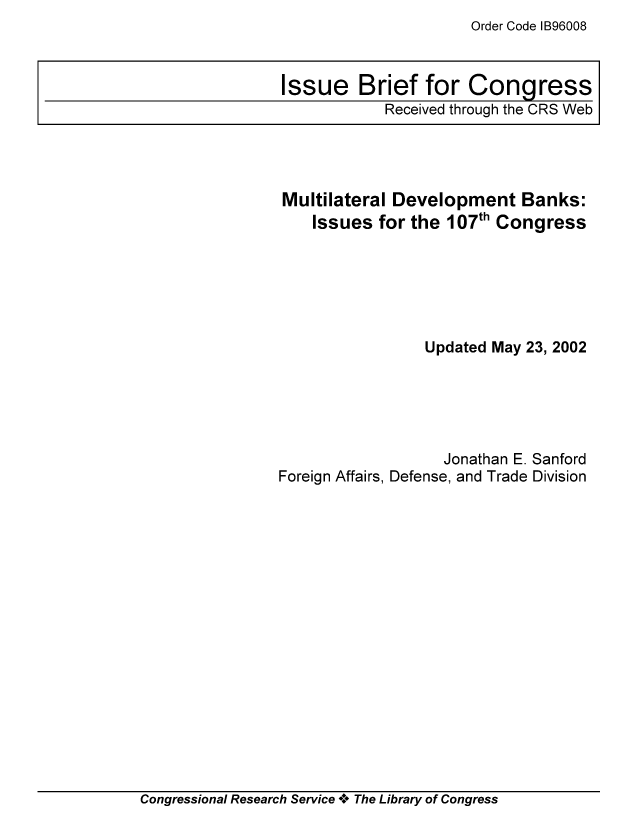 handle is hein.tera/crser0024 and id is 1 raw text is: Order Code IB96008

Multilateral Development Banks:
Issues for the 107th Congress
Updated May 23, 2002
Jonathan E. Sanford
Foreign Affairs, Defense, and Trade Division

Congressional Research Service + The Library of Congress

Issue Brief for Congress
Received through the CRS Web


