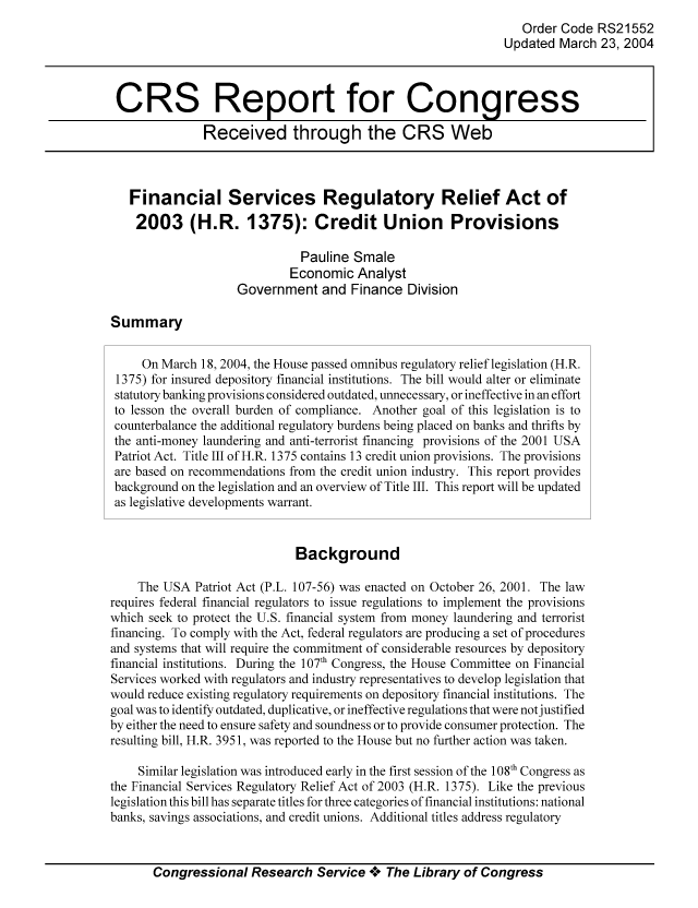 handle is hein.tera/crser0066 and id is 1 raw text is: Order Code RS21552
Updated March 23, 2004
CRS Report for Congress
Received through the CRS Web
Financial Services Regulatory Relief Act of
2003 (H.R. 1375): Credit Union Provisions
Pauline Smale
Economic Analyst
Government and Finance Division
Summary
On March 18, 2004, the House passed omnibus regulatory relief legislation (H.R.
1375) for insured depository financial institutions. The bill would alter or eliminate
statutory banking provisions considered outdated, unnecessary, or ineffective in an effort
to lesson the overall burden of compliance. Another goal of this legislation is to
counterbalance the additional regulatory burdens being placed on banks and thrifts by
the anti-money laundering and anti-terrorist financing provisions of the 2001 USA
Patriot Act. Title III of H.R. 1375 contains 13 credit union provisions. The provisions
are based on recommendations from the credit union industry. This report provides
background on the legislation and an overview of Title III. This report will be updated
as legislative developments warrant.
Background
The USA Patriot Act (P.L. 107-56) was enacted on October 26, 2001. The law
requires federal financial regulators to issue regulations to implement the provisions
which seek to protect the U.S. financial system from money laundering and terrorist
financing. To comply with the Act, federal regulators are producing a set of procedures
and systems that will require the commitment of considerable resources by depository
financial institutions. During the 107th Congress, the House Committee on Financial
Services worked with regulators and industry representatives to develop legislation that
would reduce existing regulatory requirements on depository financial institutions. The
goal was to identify outdated, duplicative, or ineffective regulations that were notjustified
by either the need to ensure safety and soundness or to provide consumer protection. The
resulting bill, H.R. 3951, was reported to the House but no further action was taken.
Similar legislation was introduced early in the first session of the 108th Congress as
the Financial Services Regulatory Relief Act of 2003 (H.R. 1375). Like the previous
legislation this bill has separate titles for three categories of financial institutions: national
banks, savings associations, and credit unions. Additional titles address regulatory
Congressional Research Service ** The Library of Congress


