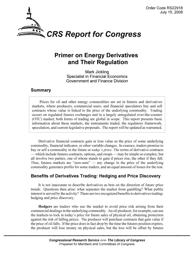 handle is hein.tera/crser0087 and id is 1 raw text is: Order Code RS22918
July 15, 2008
A CRS Report for Congress
Primer on Energy Derivatives
and Their Regulation
Mark Jickling
Specialist in Financial Economics
Government and Finance Division
Summary
Prices for oil and other energy commodities are set in futures and derivatives
markets, where producers, commercial users, and financial speculators buy and sell
contracts whose value is linked to the price of the underlying commodity. Trading
occurs on regulated futures exchanges and in a largely unregulated over-the-counter
(OTC) market; both forms of trading are global in scope. This report presents basic
information about these markets, the instruments traded, the regulatory framework,
speculation, and current legislative proposals. The report will be updated as warranted.
Derivative financial contracts gain or lose value as the price of some underlying
commodity, financial indicator, or other variable changes. In essence, traders promise to
buy or sell a commodity in the future at today's price. The terms of derivative contracts
- which include futures contracts, options, and swaps - may be simple or complex, but
all involve two parties, one of whom stands to gain if prices rise, the other if they fall.
Thus, futures markets are zero-sum - any change in the price of the underlying
commodity generates profits for some traders, and an equal amount of losses for the rest.
Benefits of Derivatives Trading: Hedging and Price Discovery
It is not inaccurate to describe derivatives as bets on the direction of future price
trends. Questions then arise: what separates the market from gambling? What public
interest is served by the activity? There are two recognized benefits to derivatives trading:
hedging and price discovery.
Hedgers are traders who use the market to avoid price risk arising from their
commercial dealings in the underlying commodity. An oil producer, for example, can use
the markets to lock in today's price for future sales of physical oil, obtaining protection
against the risk of falling prices. The producer will purchase contracts that gain value if
the price of oil falls. If the price does in fact drop by the time the futures position expires,
the producer will lose money on physical sales, but the loss will be offset by futures
Congressional Research Service   The Library of Congress
Prepared for Members and Committees of Congress


