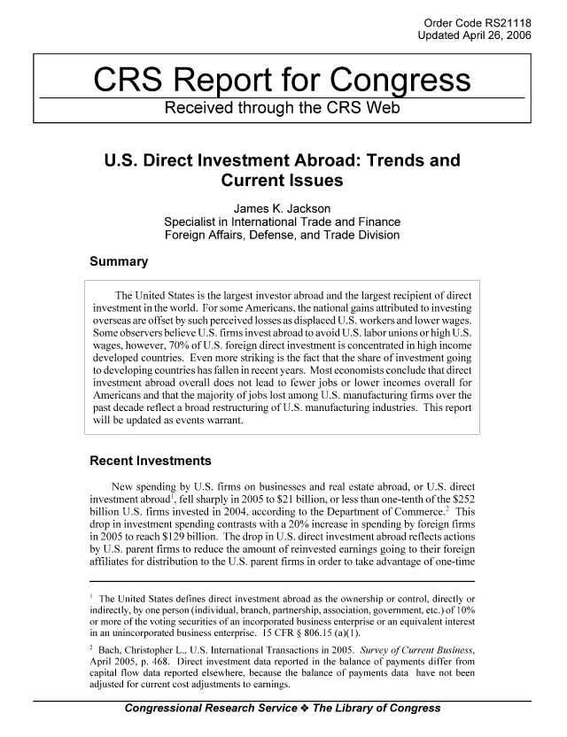 handle is hein.tera/crser0137 and id is 1 raw text is: Order Code RS21118
Updated April 26, 2006
CRS Report for Congress
Received through the CRS Web
U.S. Direct Investment Abroad: Trends and
Current Issues
James K. Jackson
Specialist in International Trade and Finance
Foreign Affairs, Defense, and Trade Division
Summary
The United States is the largest investor abroad and the largest recipient of direct
investment in the world. For some Americans, the national gains attributed to investing
overseas are offset by such perceived losses as displaced U.S. workers and lower wages.
Some observers believe U.S. firms invest abroad to avoid U.S. labor unions or high U.S.
wages, however, 70% of U.S. foreign direct investment is concentrated in high income
developed countries. Even more striking is the fact that the share of investment going
to developing countries has fallen in recent years. Most economists conclude that direct
investment abroad overall does not lead to fewer jobs or lower incomes overall for
Americans and that the majority of jobs lost among U.S. manufacturing firms over the
past decade reflect a broad restructuring of U.S. manufacturing industries. This report
will be updated as events warrant.
Recent Investments
New spending by U.S. firms on businesses and real estate abroad, or U.S. direct
investment abroad1, fell sharply in 2005 to $21 billion, or less than one-tenth of the $252
billion U.S. firms invested in 2004, according to the Department of Commerce.2 This
drop in investment spending contrasts with a 20% increase in spending by foreign firms
in 2005 to reach $129 billion. The drop in U.S. direct investment abroad reflects actions
by U.S. parent firms to reduce the amount of reinvested earnings going to their foreign
affiliates for distribution to the U.S. parent firms in order to take advantage of one-time
The United States defines direct investment abroad as the ownership or control, directly or
indirectly, by one person (individual, branch, partnership, association, government, etc.) of 10%
or more of the voting securities of an incorporated business enterprise or an equivalent interest
in an unincorporated business enterprise. 15 CFR § 806.15 (a)(1).
2 Bach, Christopher L., U.S. International Transactions in 2005. Survey of Current Business,
April 2005, p. 468. Direct investment data reported in the balance of payments differ from
capital flow data reported elsewhere, because the balance of payments data have not been
adjusted for current cost adjustments to earnings.
Congressional Research Service +. The Library of Congress


