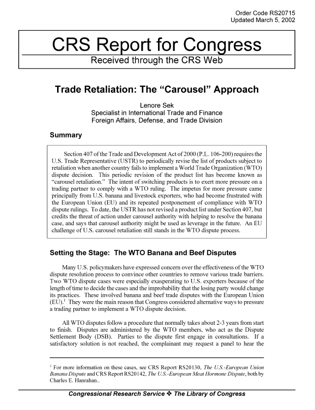 handle is hein.tera/crser0169 and id is 1 raw text is: Order Code RS20715
Updated March 5, 2002

Trade Retaliation: The Carousel Approach
Lenore Sek
Specialist in International Trade and Finance
Foreign Affairs, Defense, and Trade Division

Summary

Section 407 of the Trade and Development Act of 2000 (P.L. 106-200) requires the
U.S. Trade Representative (USTR) to periodically revise the list of products subject to
retaliation when another country fails to implement a World Trade Organization (WTO)
dispute decision. This periodic revision of the product list has become known as
carousel retaliation. The intent of switching products is to exert more pressure on a
trading partner to comply with a WTO ruling. The impetus for more pressure came
principally from U.S. banana and livestock exporters, who had become frustrated with
the European Union (EU) and its repeated postponement of compliance with WTO
dispute rulings. To date, the USTR has not revised a product list under Section 407, but
credits the threat of action under carousel authority with helping to resolve the banana
case, and says that carousel authority might be used as leverage in the future. An EU
challenge of U.S. carousel retaliation still stands in the WTO dispute process.
Setting the Stage: The WTO Banana and Beef Disputes
Many U.S. policymakers have expressed concern over the effectiveness of the WTO
dispute resolution process to convince other countries to remove various trade barriers.
Two WTO dispute cases were especially exasperating to U.S. exporters because of the
length of time to decide the cases and the improbability that the losing party would change
its practices. These involved banana and beef trade disputes with the European Union
(EU). They were the main reason that Congress considered alternative ways to pressure
a trading partner to implement a WTO dispute decision.
All WTO disputes follow a procedure that normally takes about 2-3 years from start
to finish. Disputes are administered by the WTO members, who act as the Dispute
Settlement Body (DSB). Parties to the dispute first engage in consultations. If a
satisfactory solution is not reached, the complainant may request a panel to hear the
1 For more information on these cases, see CRS Report RS20130, The US.-European Union
Banana Dispute and CRS Report RS20142, The U S.-European Meat Hormone Dispute, both by
Charles E. Hanrahan..
Congressional Research Service o0o The Library of Congress

CRS Report for Congress
Received through the CRS Web


