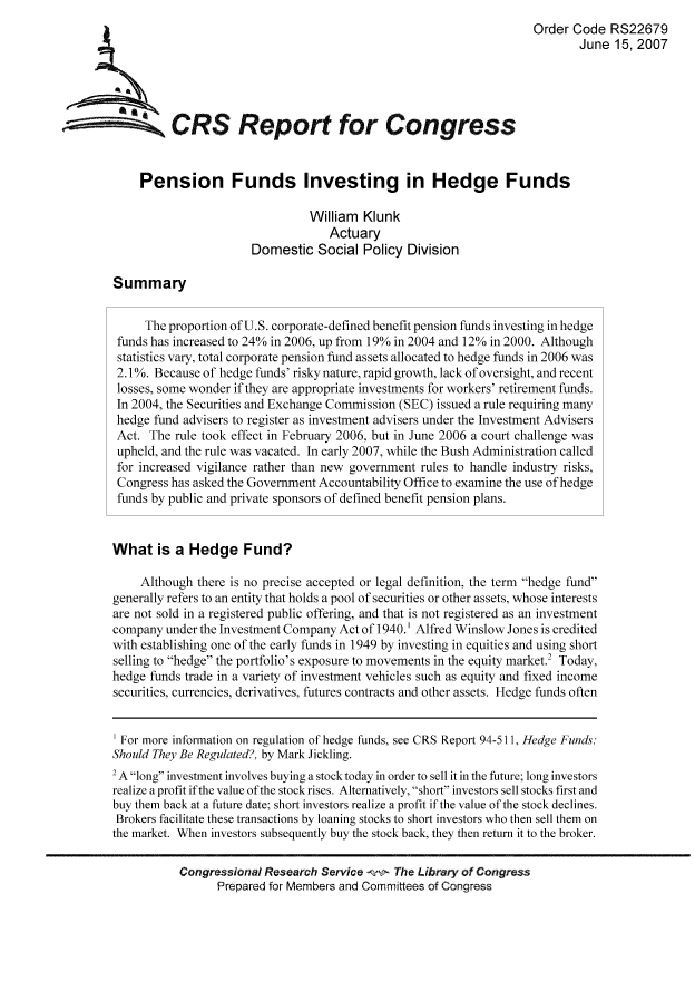 handle is hein.tera/crser0173 and id is 1 raw text is: Order Code RS22679
June 15, 2007
ACRS Report for Congress
Pension Funds Investing in Hedge Funds
William Klunk
Actuary
Domestic Social Policy Division
Summary
The proportion of U.S. corporate-defined benefit pension funds investing in hedge
funds has increased to 24% in 2006, up from 19% in 2004 and 12% in 2000. Although
statistics vary, total corporate pension fund assets allocated to hedge funds in 2006 was
2.l1%. Because of hedge funds' risky nature, rapid growth, lack of oversight, and recent
losses, some wonder if they are appropriate investments for workers' retirement funds.
In 2004, the Securities and Exchange Commission (SEC) issued a rule requiring many
hedge fund advisers to register as investment advisers under the Investment Advisers
Act. The rule took effect in February 2006, but in June 2006 a court challenge was
upheld, and the rule was vacated. In early 2007, while the Bush Administration called
for increased vigilance rather than new government rules to handle industry risks,
Congress has asked the Government Accountability Office to examine the use of hedge
funds by public and private sponsors of defined benefit pension plans.
What is a Hedge Fund?
Although there is no precise accepted or legal definition, the term hedge fund
generally refers to an entity that holds a pool of securities or other assets, whose interests
are not sold in a registered public offering, and that is not registered as an investment
company under the Investment Company Act of 1940.' Alfred Winslow Jones is credited
with establishing one of the early funds in 1949 by investing in equities and using short
selling to hedge the portfolio's exposure to movements in the equity market.2 Today,
hedge funds trade in a variety of investment vehicles such as equity and fixed income
securities, currencies, derivatives, futures contracts and other assets. Hedge funds often
For more information on regulation of hedge funds, see CRS Report 94-511, Hedge Funds:
Should They Be Regulated?, by Mark Jickling.
2 A long investment involves buying a stock today in order to sell it in the future; long investors
realize a profit if the value of the stock rises. Alternatively, short investors sell stocks first and
buy them back at a future date; short investors realize a profit if the value of the stock declines.
Brokers facilitate these transactions by loaning stocks to short investors who then sell them on
the market. When investors subsequently buy the stock back, they then return it to the broker.
Congressional Research Service -f-! The Library of Congress
Prepared for Members and Commi0ees of Congress



