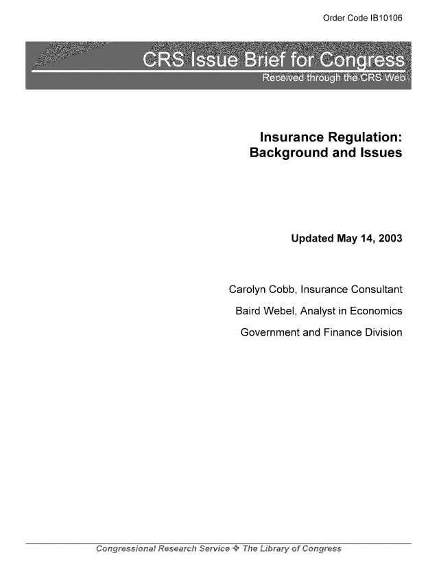 handle is hein.tera/crser0187 and id is 1 raw text is: Order Code IB10106

Insurance Regulation:
Background and Issues
Updated May 14, 2003
Carolyn Cobb, Insurance Consultant
Baird Webel, Analyst in Economics
Government and Finance Division

Congress'ona'...4Ij Research Service       - The Librawy of Congress


