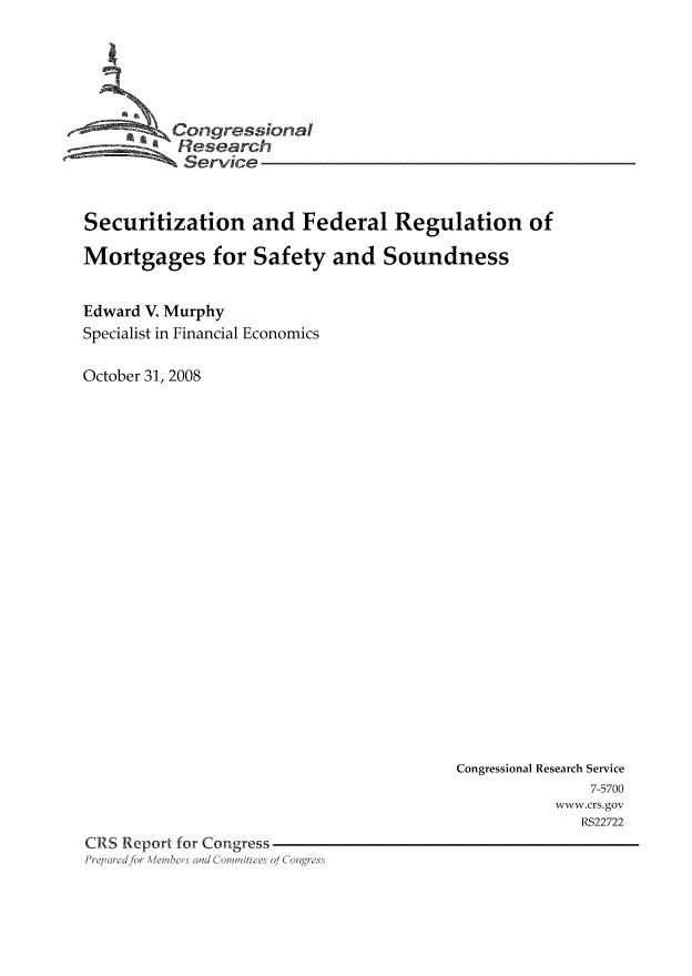 handle is hein.tera/crser0218 and id is 1 raw text is: 0--      Congressional
Research
Service
Securitization and Federal Regulation of
Mortgages for Safety and Soundness
Edward V. Murphy
Specialist in Financial Economics
October 31, 2008

Congressional Research Service
7-5700
www.crs.gov
RS22722
CRS Report for Congress
P;rq,,ciefor , ,ers ad C  , JW'a1i1e' 01 Collgress


