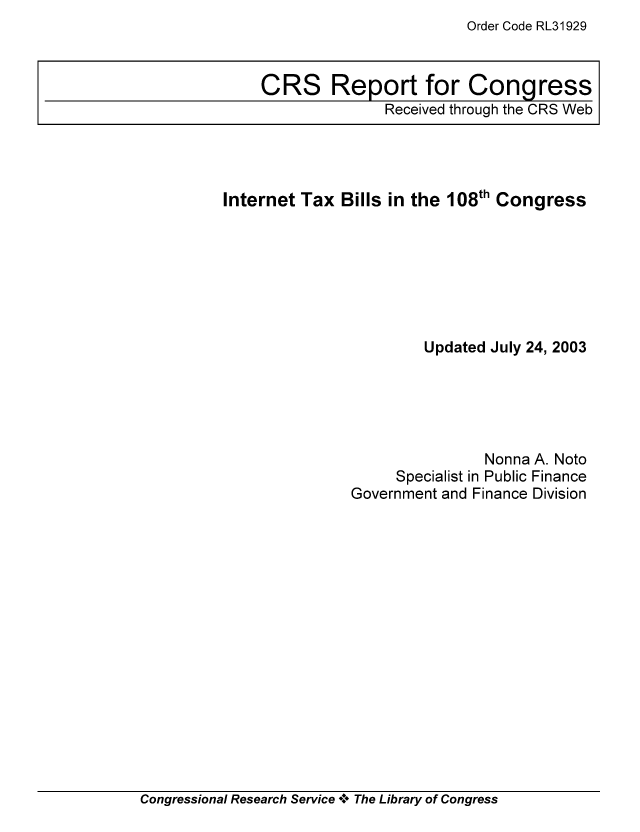 handle is hein.tera/crstax0320 and id is 1 raw text is: Order Code RL31929

Internet Tax Bills in the 108th Congress
Updated July 24, 2003
Nonna A. Noto
Specialist in Public Finance
Government and Finance Division

Congressional Research Service ** The Library of Congress

CRS Report for Congress
Received through the CRS Web


