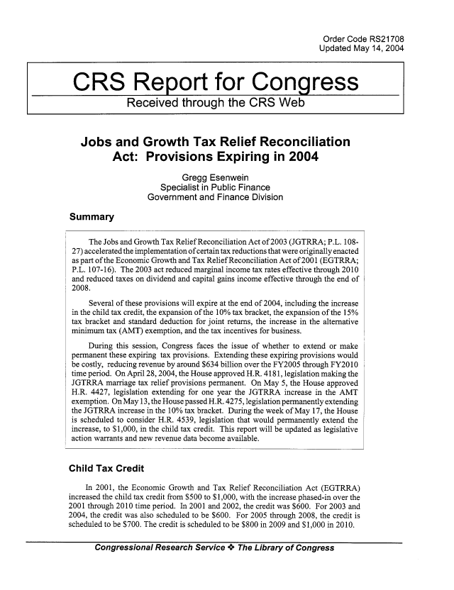 handle is hein.tera/crstax0345 and id is 1 raw text is: Order Code RS21708
Updated May 14, 2004
CRS Report for Congress
Received through the CRS Web
Jobs and Growth Tax Relief Reconciliation
Act: Provisions Expiring in 2004
Gregg Esenwein
Specialist in Public Finance
Government and Finance Division
Summary
The Jobs and Growth Tax Relief Reconciliation Act of 2003 (JGTRRA; P.L. 108-
27) accelerated the implementation of certain tax reductions that were originally enacted
as part of the Economic Growth and Tax Relief Reconciliation Act of 2001 (EGTRRA;
P.L. 107-16). The 2003 act reduced marginal income tax rates effective through 2010
and reduced taxes on dividend and capital gains income effective through the end of
2008.
Several of these provisions will expire at the end of 2004, including the increase
in the child tax credit, the expansion of the 10% tax bracket, the expansion of the 15%
tax bracket and standard deduction for joint returns, the increase in the alternative
minimum tax (AMT) exemption, and the tax incentives for business.
During this session, Congress faces the issue of whether to extend or make
permanent these expiring tax provisions. Extending these expiring provisions would
be costly, reducing revenue by around $634 billion over the FY2005 through FY20 10
time period. On April 28, 2004, the House approved H.R. 4181, legislation making the
JGTRRA marriage tax relief provisions permanent. On May 5, the House approved
H.R. 4427, legislation extending for one year the JGTRRA increase in the AMT
exemption. On May 13, the House passed H.R. 4275, legislation permanently extending
the JGTRRA increase in the 10% tax bracket. During the week of May 17, the House
is scheduled to consider H.R. 4539, legislation that would permanently extend the
increase, to $1,000, in the child tax credit. This report will be updated as legislative
action warrants and new revenue data become available.
Child Tax Credit
In 2001, the Economic Growth and Tax Relief Reconciliation Act (EGTRRA)
increased the child tax credit from $500 to $1,000, with the increase phased-in over the
2001 through 2010 time period. In 2001 and 2002, the credit was $600. For 2003 and
2004, the credit was also scheduled to be $600. For 2005 through 2008, the credit is
scheduled to be $700. The credit is scheduled to be $800 in 2009 and $1,000 in 2010.
Congressional Research Service ***. The Library of Congress


