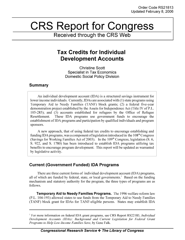 handle is hein.tera/crstax0397 and id is 1 raw text is: Order Code RS21813
Updated February 8, 2006
CRS Report for Congress
Received through the CRS Web
Tax Credits for Individual
Development Accounts
Christine Scott
Specialist in Tax Economics
Domestic Social Policy Division
Summary
An individual development account (IDA) is a structured savings instrument for
lower income individuals. Currently, IDAs are associated with (1) state programs using
Temporary Aid to Needy Families (TANF) block grants; (2) a federal five-year
demonstration project established by the Assets for Independence Act (Title IV of P.L.
105-285); and (3) accounts established for refugees by the Office of Refugee
Resettlement.  These IDA programs use government funds to encourage the
establishment of IDA programs and participation by qualified individuals and program
sponsors.
A new approach, that of using federal tax credits to encourage establishing and
funding IDA programs, was a component of legislation introduced in the 108th Congress
(Savings for Working Families Act of 2003). In the 109th Congress, legislation (S. 6,
S. 922, and S. 1780) has been introduced to establish IDA programs utilizing tax
benefits to encourage program development. This report will be updated as warranted
by legislative activity.
Current (Government Funded) IDA Programs
There are three current forms of individual development account (IDA) programs,
all of which are funded by federal, state, or local governments.' Based on the funding
mechanism and statutory authority for the program, the three types of programs are as
follows.
Temporary Aid to Needy Families Programs. The 1996 welfare reform law
(P.L. 104-193) allowed states to use funds from the Temporary Aid to Needy Families
(TANF) block grant for IDAs for TANF-eligible persons. States may establish IDA
For more information on federal IDA grant programs, see CRS Report RS22185, Individual
Development Accounts (IDAs): Background and Current Legislation for Federal Grant
Programs to Help Low-Income Families Save, by Gene Falk.
Congressional Research Service oe The Library of Congress


