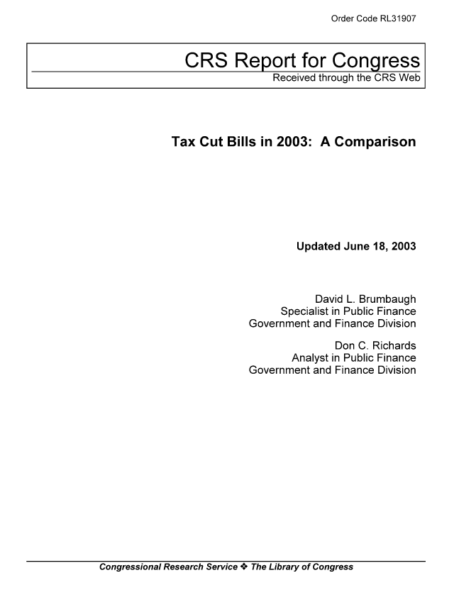 handle is hein.tera/crstax0436 and id is 1 raw text is: Order Code RL31907

Tax Cut Bills in 2003: A Comparison
Updated June 18, 2003
David L. Brumbaugh
Specialist in Public Finance
Government and Finance Division
Don C. Richards
Analyst in Public Finance
Government and Finance Division

Congressional Research Service A+ The Library of Congress

CRS Report for Congress
Received through the CRS Web


