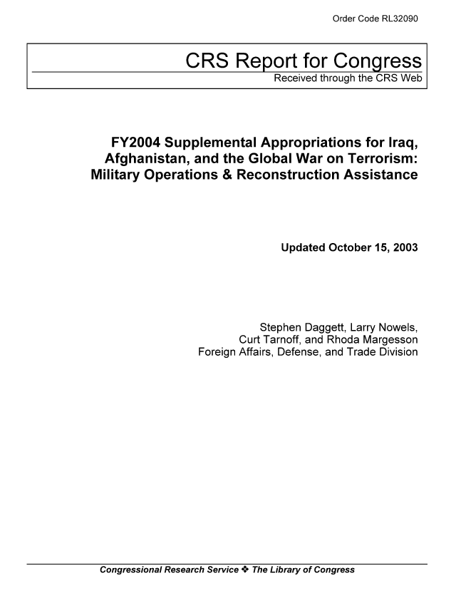 handle is hein.tera/crstax0535 and id is 1 raw text is: Order Code RL32090

FY2004 Supplemental Appropriations for Iraq,
Afghanistan, and the Global War on Terrorism:
Military Operations & Reconstruction Assistance
Updated October 15, 2003
Stephen Daggett, Larry Nowels,
Curt Tarnoff, and Rhoda Margesson
Foreign Affairs, Defense, and Trade Division

Congressional Research Service ** The Library of Congress

CRS Report for Congress
Received through the CRS Web



