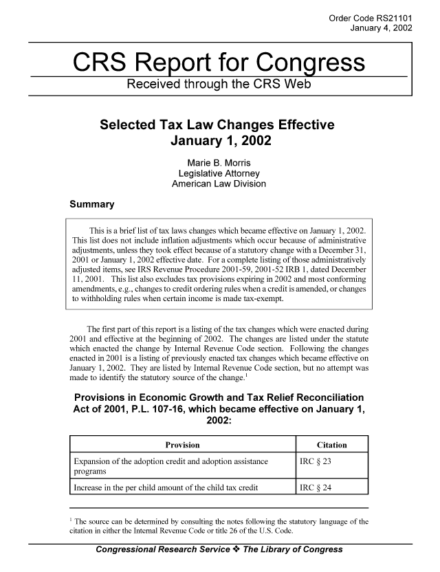 handle is hein.tera/crstax0549 and id is 1 raw text is: Order Code RS21101
January 4, 2002

CRS Report for Congress
Received through the CRS Web

Selected Tax Law Changes Effective
January 1, 2002
Marie B. Morris
Legislative Attorney
American Law Division

Summary

This is a brief list of tax laws changes which became effective on January 1, 2002.
This list does not include inflation adjustments which occur because of administrative
adjustments, unless they took effect because of a statutory change with a December 31,
2001 or January 1, 2002 effective date. For a complete listing of those administratively
adjusted items, see IRS Revenue Procedure 2001-59, 2001-52 IRB 1, dated December
11, 2001. This list also excludes tax provisions expiring in 2002 and most conforming
amendments, e.g., changes to credit ordering rules when a credit is amended, or changes
to withholding rules when certain income is made tax-exempt.
The first part of this report is a listing of the tax changes which were enacted during
2001 and effective at the beginning of 2002. The changes are listed under the statute
which enacted the change by Internal Revenue Code section. Following the changes
enacted in 2001 is a listing of previously enacted tax changes which became effective on
January 1, 2002. They are listed by Internal Revenue Code section, but no attempt was
made to identify the statutory source of the change.1
Provisions in Economic Growth and Tax Relief Reconciliation
Act of 2001, P.L. 107-16, which became effective on January 1,
2002:
Provision                             Citation
Expansion of the adoption credit and adoption assistance  IRC § 23
programs
Increase in the per child amount of the child tax credit  IRC § 24
1 The source can be determined by consulting the notes following the statutory language of the
citation in either the Internal Revenue Code or title 26 of the U.S. Code.
Congressional Research Service °0° The Library of Congress


