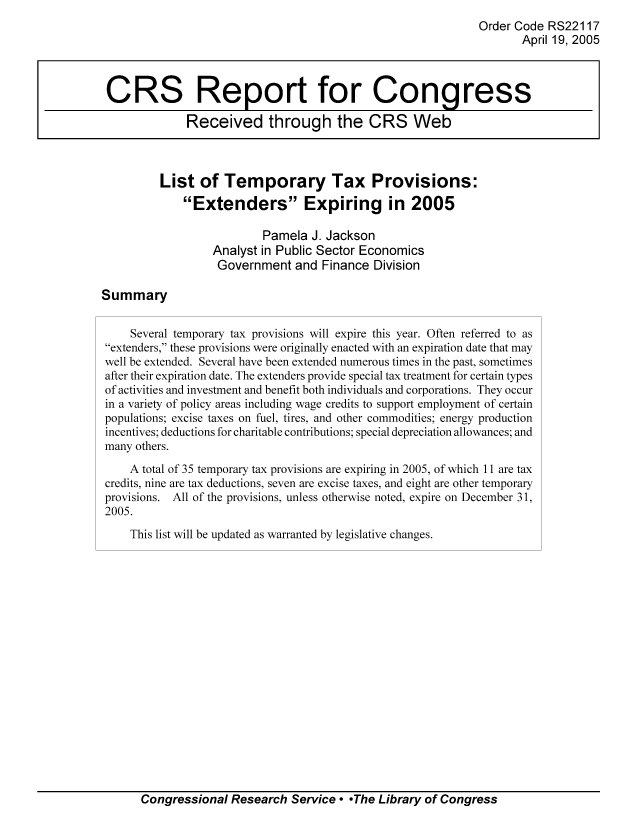 handle is hein.tera/crstax0577 and id is 1 raw text is: Order Code RS22117
April 19, 2005
CRS Report for Congress
Received through the CRS Web
List of Temporary Tax Provisions:
Extenders Expiring in 2005
Pamela J. Jackson
Analyst in Public Sector Economics
Government and Finance Division
Summary
Several temporary tax provisions will expire this year. Often referred to as
extenders, these provisions were originally enacted with an expiration date that may
well be extended. Several have been extended numerous times in the past, sometimes
after their expiration date. The extenders provide special tax treatment for certain types
of activities and investment and benefit both individuals and corporations. They occur
in a variety of policy areas including wage credits to support employment of certain
populations; excise taxes on fuel, tires, and other commodities; energy production
incentives; deductions for charitable contributions; special depreciation allowances; and
many others.
A total of 35 temporary tax provisions are expiring in 2005, of which 11 are tax
credits, nine are tax deductions, seven are excise taxes, and eight are other temporary
provisions. All of the provisions, unless otherwise noted, expire on December 31,
2005.
This list will be updated as warranted by legislative changes.

Congressional Research Service  -The Library of Congress


