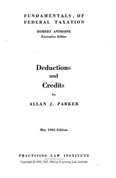 handle is hein.tera/dedcred0001 and id is 1 raw text is: FUNDA,MENTAZLS, OF
FEDERAL TAXATION
ROBERT ANTHOINE
Executive Editor
Deductions
and
Credits
by

ALLAN

J. PARKER

May 1962 Edition
PRACTISING        LAW    INSTITUTE
Copyright © 1955, 1957, 1962 by Practising Law Institute


