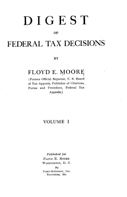 handle is hein.tera/difedtxd0001 and id is 1 raw text is: DIGEST
OF
FEDERAL TAX DECISIONS
BY

FLOYD E. MOORE
(Former Official Reporter, U. S. Board
of Tax Appeals, Publisher of Citations,
Forms and Procedure, Federal Tax
Appeals.)
VOLUME I
Publshed for
FLOYD E. MOORE
WASHINGTON, D. C.
By
Frxrr-McGINTEY, INC.
BALTIMORE, MD.



