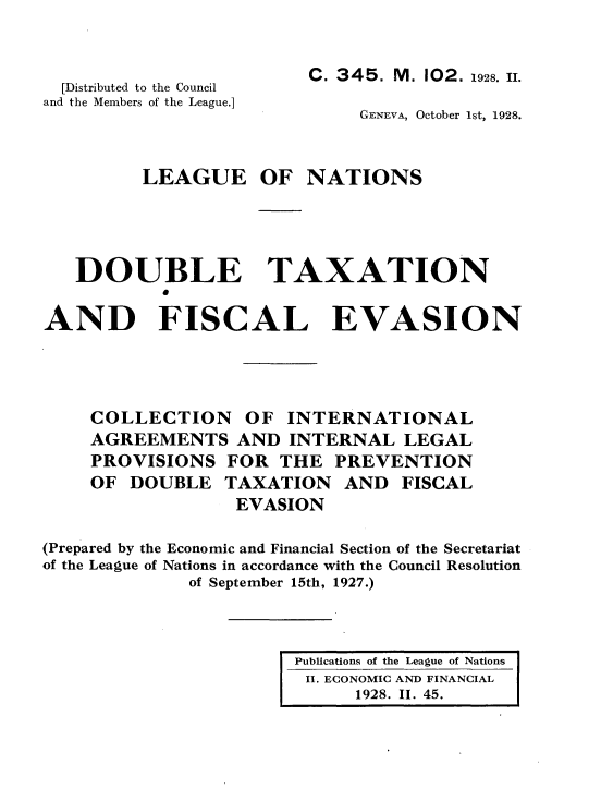 handle is hein.tera/doubtx0001 and id is 1 raw text is: 


  [Distributed to the Council
and the Members of the League.]



         LEAGUE


     C. 345. M. 102. 1928. I.

         GENEVA, October 1st, 1928.


OF NATIONS


   DOUBLE TAXATION

AND FISCAL EVASION


    COLLECTION OF INTERNATIONAL
    AGREEMENTS AND INTERNAL LEGAL
    PROVISIONS FOR THE PREVENTION
    OF DOUBLE TAXATION AND FISCAL
                  EVASION

(Prepared by the Economic and Financial Section of the Secretariat
of the League of Nations in accordance with the Council Resolution
              of September 15th, 1927.)


Publications of the League of Nations
II. ECONOMIC AND FINANCIAL
      1928. II. 45.


