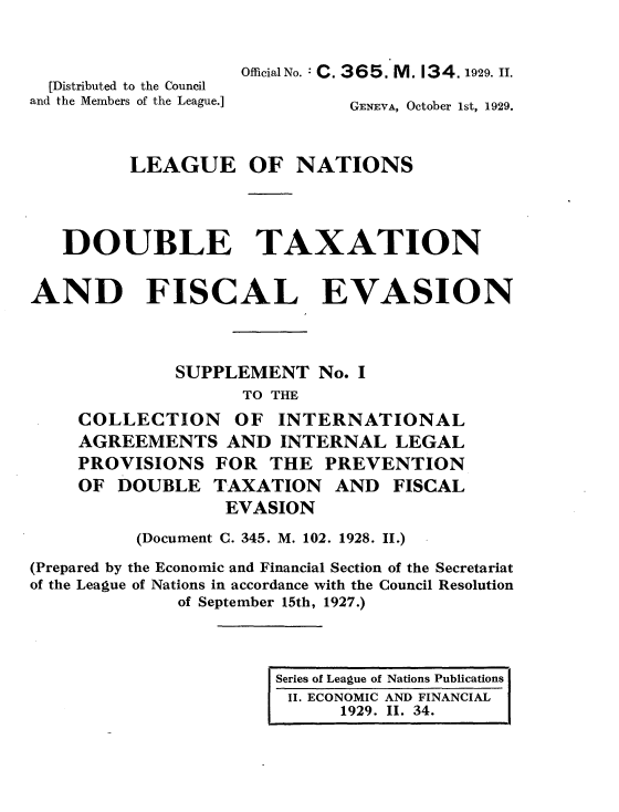 handle is hein.tera/doubtx0002 and id is 1 raw text is: 


                    Official No.: C. 3 6 5. M. 13 4. 1929. II.
  [Distributed to the Council
and the Members of the League.]       GENEVA, October 1st, 1929.



         LEAGUE OF NATIONS



   DOUBLE TAXATION


AND FISCAL EVASION



              SUPPLEMENT No. I
                    TO THE
     COLLECTION OF INTERNATIONAL
     AGREEMENTS AND INTERNAL LEGAL
     PROVISIONS FOR THE PREVENTION
     OF DOUBLE TAXATION AND FISCAL
                  EVASION
          (Document C. 345. M. 102. 1928. II.)
(Prepared by the Economic and Financial Section of the Secretariat
of the League of Nations in accordance with the Council Resolution
              of September 15th, 1927.)



                       Series of League of Nations Publications
                       II. ECONOMIC AND FINANCIAL
                             1929. II. 34.


