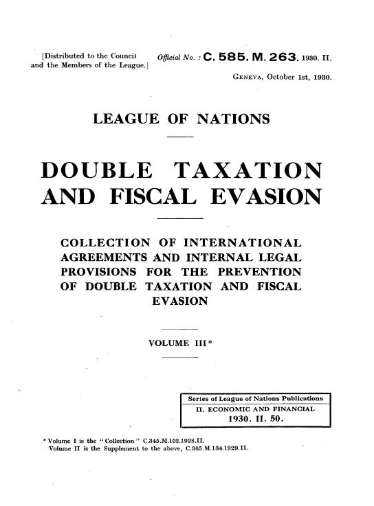 handle is hein.tera/doubtx0003 and id is 1 raw text is: 


  [Distributed to the Council
and the Members of the League.]


Offical No.: C. 585. M. 263.1930. H.


                     GENEVA, October 1st, 1930.



LEAGUE OF NATIONS


DOUBLE


TAXATION


AND FISCAL EVASION


   COLLECTION OF INTERNATIONAL
   AGREEMENTS AND INTERNAL LEGAL
   PROVISIONS FOR THE PREVENTION
   OF DOUBLE TAXATION AND FISCAL
                 EVASION


                 VOLUME III *


Series of League of Nations Publications
II. ECONOMIC AND FINANCIAL
      1930. II. 50.


* Volume I is the Collection C.345.M.102.1928.II.
Volume II is the Supplement to the above, C.365.M.134.1929.II.


