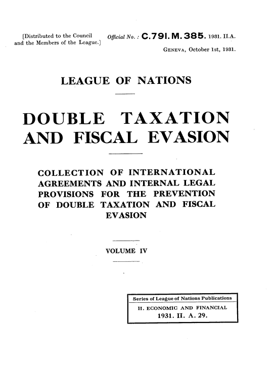 handle is hein.tera/doubtx0004 and id is 1 raw text is: 


  [Distributed to the Council
and the Members of the League.]


Official No.: C.791. M. 385. 1931. II.A.


GENEVA, October 1st, 1931.


LEAGUE OF NATIONS


DOUBLE


TAXATION


AND FISCAL EVASION


   COLLECTION OF INTERNATIONAL
   AGREEMENTS AND INTERNAL LEGAL
   PROVISIONS FOR THE PREVENTION
   OF DOUBLE TAXATION AND FISCAL
               EVASION



               VOLUME IV


Series of League of Nations Publications
II. ECONOMIC AND FINANCIAL
     1931. II. A. 29.


