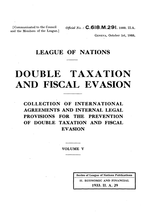 handle is hein.tera/doubtx0005 and id is 1 raw text is: 



[Communicated to the Council
and the Members of the League.]


Ofiid No.   C.618.M.291. 1983. II.A.


GENEVA, October 1st, 1933.


LEAGUE OF NATIONS


DOUBLE


TAXATION


AND FISCAL EVASION


   COLLECTION OF INTERNATIONAL
   AGREEMENTS AND INTERNAL LEGAL
   PROVISIONS FOR THE PREVENTION
   OF DOUBLE TAXATION AND FISCAL
               EVASION



               VOLUME V


Series of League of Nations Publications
II. ECONOMIC AND FINANCIAL
     1933. II. A. 29


