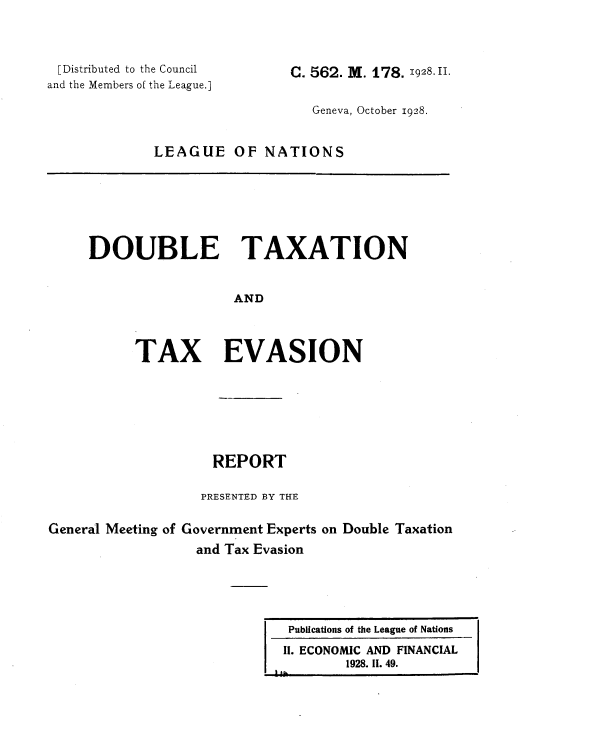 handle is hein.tera/doubtx0006 and id is 1 raw text is: 



[Distributed to the Council
and the Members of the League.]


C. 562. M. 178. 1928.H1.


                   Geneva, October 1928.


LEAGUE OF NATIONS


DOUBLE TAXATION


                  AND




      TAX EVASION


                    REPORT

                  PRESENTED BY THE

General Meeting of Government Experts on Double Taxation
                  and Tax Evasion


Publications of the League of Nations
11. ECONOMIC AND FINANCIAL
        1928. II. 49.


I ii


I A.


I


