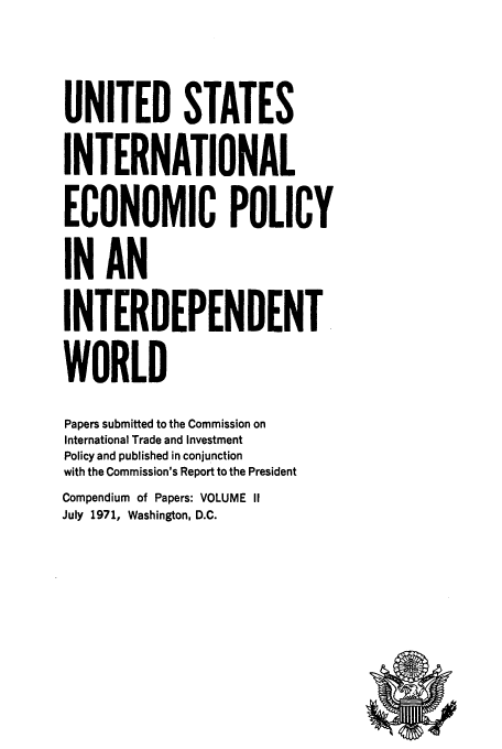 handle is hein.tera/ecopolwor0003 and id is 1 raw text is: UNITED STATES
INTERNATIONAL
ECONOMIC POLICY
IN AN
INTERDEPENDENT
WORLD
Papers submitted to the Commission on
International Trade and Investment
Policy and published in conjunction
with the Commission's Report to the President
Compendium of Papers: VOLUME II
July 1971, Washington, D.C.


