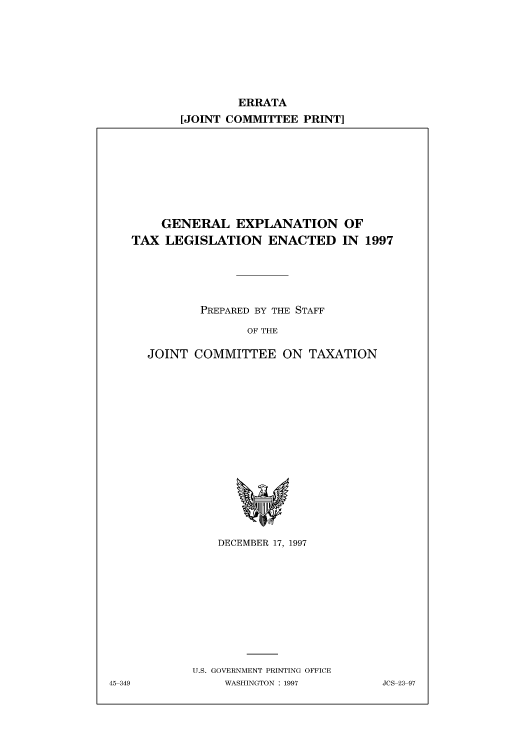 handle is hein.tera/eratdec0001 and id is 1 raw text is: ERRATA
[JOINT COMMITTEE PRINT]

GENERAL EXPLANATION OF
TAX LEGISLATION ENACTED IN 1997
PREPARED BY THE STAFF
OF THE
JOINT COMMITTEE ON TAXATION

DECEMBER 17, 1997
U.S. GOVERNMENT PRINTING OFFICE
WASHINGTON : 1997

45-349

JCS-23-97


