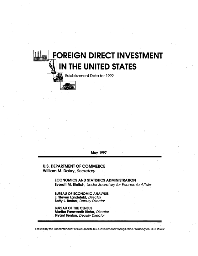 handle is hein.tera/fdiuse0001 and id is 1 raw text is: 











FOREIGN DIRECT INVESTMENT

   IN  THE UNITED STATES

      Establishment Data for 1992

















                  May 1997


U.S. DEPARTMENT OF COMMERCE
William M. Daley, Secretary -


         ECONOMICS  AND  STATISTICS ADMINISTRATION
         Everett M. Ehrlich, Under Secretary for Economic Affairs

         BUREAU OF ECONOMIC ANALYSIS
         J. Steven Landefeld, Director
         Betty L. Barker, Deputy Director
         BUREAU OF THE CENSUS
         Martha Farnsworth Riche, Director
         Bryant Benton, Deputy Director


For sale by the Superintendent of Documents, U.S. Government Printing Office. Washington, D.C. 20402


