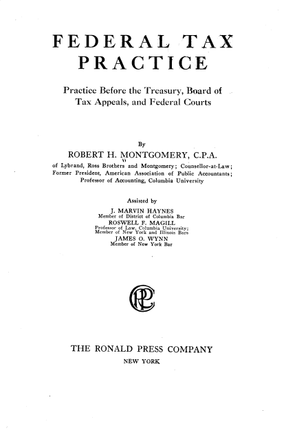 handle is hein.tera/fdtxptc0001 and id is 1 raw text is: FEDERAL TAX
PRACTICE
Practice Before the Treasury, Board of
Tax Appeals, and Federal Courts
By
ROBERT H. MONTGOMERY, C.P.A.
of Lybrand, Ross Brothers and Montgomery; Counsellor-at-Law;
Former President, American Association of Public Accountants;
Professor of Accounting, Columbia University

Assisted by
J. MARVIN HAYNES
Member of District of Columbia Bar
ROSWELL F. MAGILL
Professor of Law, Columbia University;
Member of New York and Illinois Bars
JAMES O. WYNN
Member of New York Bar
THE RONALD PRESS COMPANY
NEW YORK


