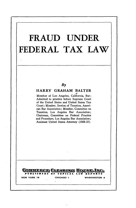 handle is hein.tera/fduftxlw0001 and id is 1 raw text is: 










      FRAUD UNDER


FEDERAL TAX LAW


               By

HARRY GRAHAM BALTER
                       I'
Member of Los Angeles, California, Bar;
Admitted to practice before Supreme Court
of the United States and United States Tax
Court; Member, Section of Taxation, Ameri-
can Bar Association; Member, Committee on
Taxation, Los Angeles Bar Association;
Chairman, Committee on Federal Practice
and Procedure, Los Angeles Bar Association;
Assistant United States Attorney (1928-33).


JrU RL IS R E S OF TOPICAL LAW REPORTS


NEW YOAK 18


CHICAGO I


WASHINGTON 4


