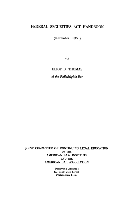 handle is hein.tera/fedsah0001 and id is 1 raw text is: 






   FEDERAL SECURITIES ACT HANDBOOK


                (November, 1960)





                       By


               ELIOT  B. THOMAS

               of the Philadelphia Bar




















JOINT COMMITIEE  ON CONTINUING LEGAL EDUCATION
                     OF THE
            AMERICAN  LAW  INSTITUTE
                    AND THE
           AMERICAN  BAR ASSOCIATION

                 DIRECTOR'S ADDRESS:
                 133 South 36th Street,
                 Philadelphia 4, Pa.


