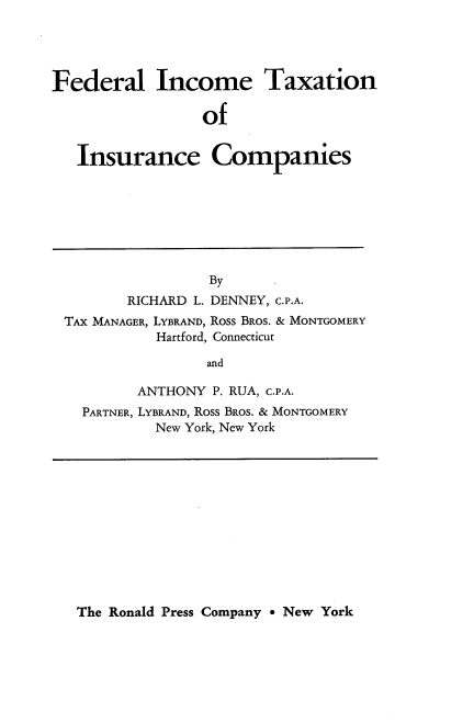 handle is hein.tera/feitic0001 and id is 1 raw text is: 





Federal Income Taxation

                 of


   Insurance Companies


                By
       RICHARD L. DENNEY, C.P.A.
TAX MANAGER, LYBRAND, ROSS BROS. & MONTGOMERY
          Hartford, Connecticut

                and

        ANTHONY P. RUA, C.P.A.
  PARTNER, LYBRAND, ROSS BROS. & MONTGOMERY
          New York, New York


The Ronald Press Company 9 New York


