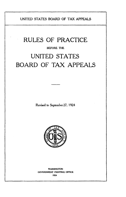 handle is hein.tera/fele0001 and id is 1 raw text is: 



UNITED STATES BOARD OF TAX APPEALS


   RULES OF PRACTICE

             BEFORE THE

      UNITED STATES

BOARD OF TAX APPEALS









        Revised to September27, 1924
















              WAStINGTON
         GOVERNMENT PRINTING OFFICE
                1924


