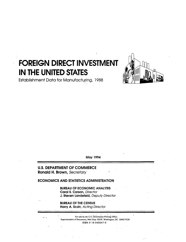 handle is hein.tera/fgdius0001 and id is 1 raw text is: 
















FOREIGN DIRECT INVESTMENT

IN   THE UNITED STATES
Establishment Data  for Manufacturing,  1988


                         May 1994


U.S. DEPARTMENT OF COMMERCE
Ronald H. Brown, Secretary

ECONOMICS   AND STATISTICS ADMINISTRATION

            BUREAU OF ECONOMIC ANALYSIS
            Carol S. Carson, Director
            J. Steven Landefeld, Deputy Director

            BUREAU OF THE CENSUS
            Harry A. Scarr, Acting Director

                   For sale by the U.S. Gbemmtent Printing Office
            Superintendent of Documents, Mail Stop: SSOP, Washington, DC 20402-9328
                       ISBN 0-16-045047-0


G3
93


