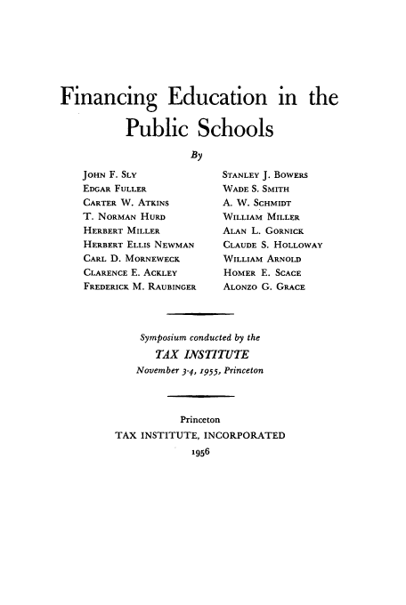 handle is hein.tera/finedps0001 and id is 1 raw text is: Financing Education in the
Public Schools
By

JOHN F. SLY
EDGAR FULLER
CARTER W. ATKINS
T. NORMAN HURD
HERBERT MILLER
HERBERT ELLIS NEWMAN
CARL D. MORNEWECK
CLARENCE E. ACKLEY
FREDERICK M. RAUBINGER

STANLEY J. BOWERS
WADE S. SMITH
A. W. SCHMIDT
WILLIAM MILLER
ALAN L. GORNICK
CLAUDE S. HOLLOWAY
WILLIAM ARNOLD
HOMER E. SCACE
ALONZO G. GRACE

Symposium conducted by the
TAX INSTITUTE
November 3-4, 1955, Princeton
Princeton
TAX INSTITUTE, INCORPORATED
1956


