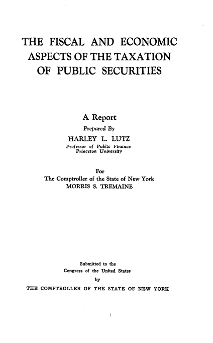 handle is hein.tera/flecattnpcs0001 and id is 1 raw text is: 





THE FISCAL AND ECONOMIC

  ASPECTS OF THE TAXATION

    OF PUBLIC SECURITIES






                A Report
                Prepared By
            HARLEY L. LUTZ
            Professor of Publ.c Finance
              Princeton University


                   For
      The Comptroller of the State of New York
           MORRIS S. TREMAINE











               Submitted to the
           Congress of the United States
                   by
 THE COMPTROLLER OF THE STATE OF NEW YORK


