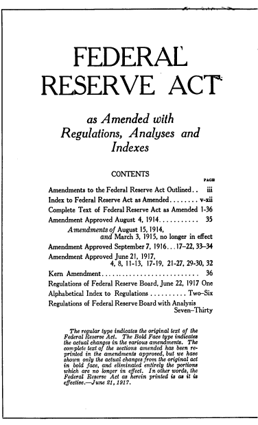 handle is hein.tera/flrvatadrn0001 and id is 1 raw text is: 







         FEDERAL



RESERVE ACT



             as  Amended with

      Regulations, Analyses and

                    Indexes


                    CONTENTS
                                               PAGE
  Amendments to the Federal Reserve Act Outlined..  iii
  Index to Federal Reserve Act as Amended........ v-xii
  Complete Text of Federal Reserve Act as Amended 1-36
  Amendment  Approved August 4, 1914...........      35
        Amendments  of August 15,1914,
                 and March 3, 1915, no longer in effect
  Amendment Approved September 7, 1916...17-22, 33-34
  Amendment  Approved June 21, 1917,
                    4, 8, 11-13, 17-19, 21-27, 29-30, 32
  Kern Amendment........................... 36
  Regulations of Federal Reserve Board, June 22, 1917 One
  Alphabetical Index to Regulations .......... Two-Six
  Regulations of Federal Reserve Board with Analysis
                                      Seven-Thirty


        The regular type indicates the original text of the
      Federal Reserve Act. The Bold Face type indicates
      the actual changes in the various amendments. The
      complete text of the sections amended has been re-
      printed in the amendments approved, but we have
      shown only the actual changes from the original act
      in bold face, and eliminated entirely the portions
      which are no longer in effect. In other words, the
      Federal Reserve Act as herein printed is as it is
      effective.-June 21, 1917.


1! f ! 1 1 1! 1 !


