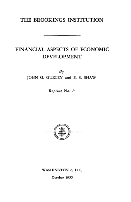 handle is hein.tera/fnaedv0001 and id is 1 raw text is: 



  THE BROOKINGS INSTITUTION






FINANCIAL ASPECTS OF ECONOMIC

         DEVELOPMENT


JOHN G.


    By
GURLEY and E. S. SHAW


Reprint No. 8


WASHINGTON 6, D.C.


October 1955


