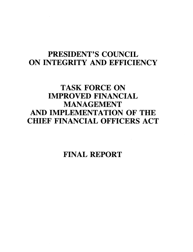 handle is hein.tera/fnrptp0001 and id is 1 raw text is: 




    PRESIDENT'S COUNCIL
ON INTEGRITY AND EFFICIENCY


      TASK FORCE ON
    IMPROVED FINANCIAL
       MANAGEMENT
 AND IMPLEMENTATION OF THE
CHIEF FINANCIAL OFFICERS ACT


FINAL REPORT


