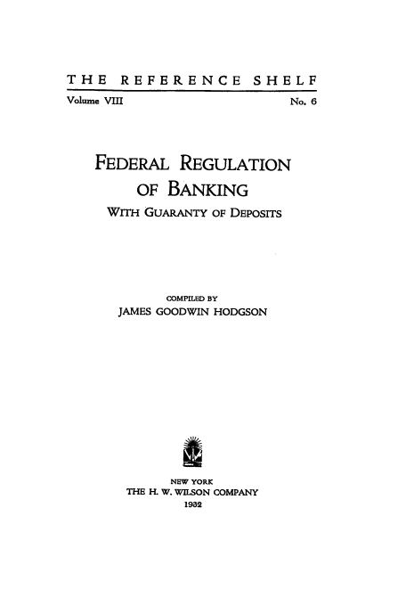 handle is hein.tera/freggud0001 and id is 1 raw text is: THE REFERENCE

SHELF

Volume VIII

FEDERAL

REGULATION

OF BANKING
WITH GUARANTY OF DEPOSITS
COMPILED BY
JAMES GOODWIN HODGSON
NEW YORK
THE H. W. WILSON COMPANY
1932

No. 6


