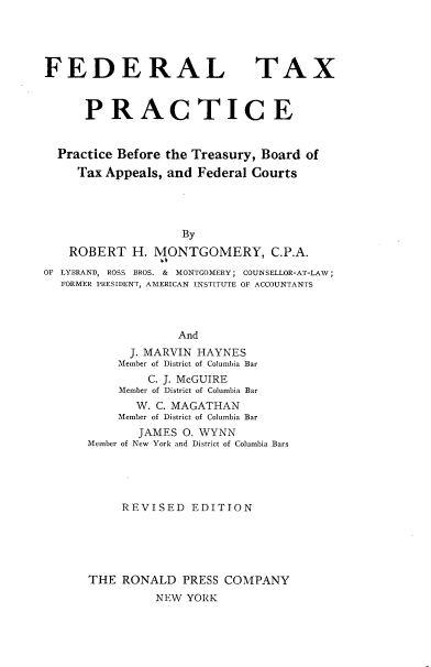 handle is hein.tera/frltxpt0001 and id is 1 raw text is: FEDERAL

TAX

PRACTICE
Practice Before the Treasury, Board of
Tax Appeals, and Federal Courts
By
ROBERT H. MONTGOMERY, C.P.A.
OF LYBRAND, ROSS BROS. & MONTGOMERY; COUNSELLOR-AT-LAW;
FORMER PRESIDENT, AMERICAN INSTITUTE OF ACCOUNTANTS
And
J. MARVIN HAYNES
Member of District of Columbia Bar
C. J. McGUIRE
Member of District of Columbia Bar
W. C. MAGATHAN
Member of District of Columbia Bar
JAMES O. WYNN
Member of New York and District of Columbia Bars
REVISED EDITION
THE RONALD PRESS COMPANY
NEW YORK


