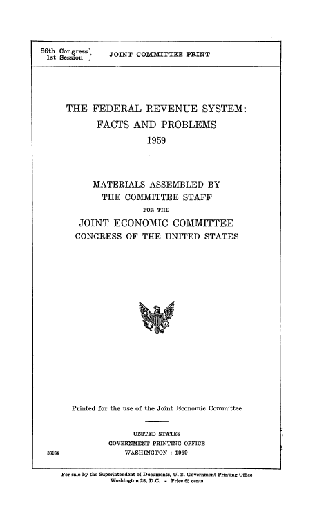 handle is hein.tera/frsfa0001 and id is 1 raw text is: 86th Congress
1st Session I

JOINT COMMITTEE PRINT

THE FEDERAL REVENUE SYSTEM:
FACTS AND PROBLEMS
1959

MATERIALS ASSEMBLED BY
THE COMMITTEE STAFF
FOR THE
JOINT ECONOMIC COMMITTEE
CONGRESS OF THE UNITED STATES

Printed for the use of the Joint Economic Committee

UNITED STATES
GOVERNMENT PRINTING OFFICE
WASHINGTON : 1959

38184

For sale by the Superintendent of Documents, U. S. Government Printing Office
Washington 25, D.C. - Price 65 cents


