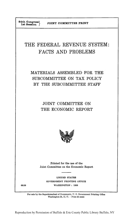 handle is hein.tera/frssubc0001 and id is 1 raw text is: 84th Congress
1st Session I

JOINT COMMITTEE PRINT

THE FEDERAL REVENUE SYSTEM:
FACTS AND PROBLEMS
MATERIALS ASSEMBLED FOR THE
SUBCOMMITTEE ON TAX POLICY
BY THE SUBCOMMITTEE STAFF
JOINT COMMITTEE ON
THE ECONOMIC REPORT
Printed for the use of the
Joint Committee on the Economic Report

UNITED STATES
GOVERNMENT PRINTING OFFICE
WASHINGTON : 1956

69156

For sale by the Superintendent of Documents, U. S. Government Printing Office
Washington 25, D. 0. - Price 55 cents

Reproduction by Permission of Buffalo & Erie County Public Library Buffalo, NY


