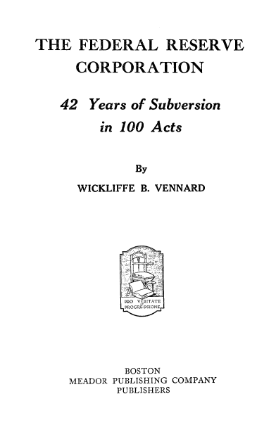handle is hein.tera/frsvco0001 and id is 1 raw text is: 


THE FEDERAL RESERVE

     CORPORATION


   42 Years of Subversion

        in 100 Acts


             By

     WICKLIFFE B. VENNARD


       BOSTON
MEADOR PUBLISHING COMPANY
      PUBLISHERS


