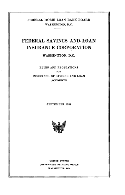handle is hein.tera/fslic0001 and id is 1 raw text is: 





   FEDERAL HOME LOAN BANK BOARD
           WASHINGTON, D.C.





FEDERAL SAVINGS AND. LOAN

  INSURANCE CORPORATION

          WASHINGTON, D.C.



        RULES AND REGULATIONS
                FOR
     INSURANCE OF SAVINGS AND LOAN
              ACCOUNTS


   SEPTEMBER 1934


















     UNITED STATES
GOVERNMENT PRINTING OFFICE
    WASHINGTON: 1934


