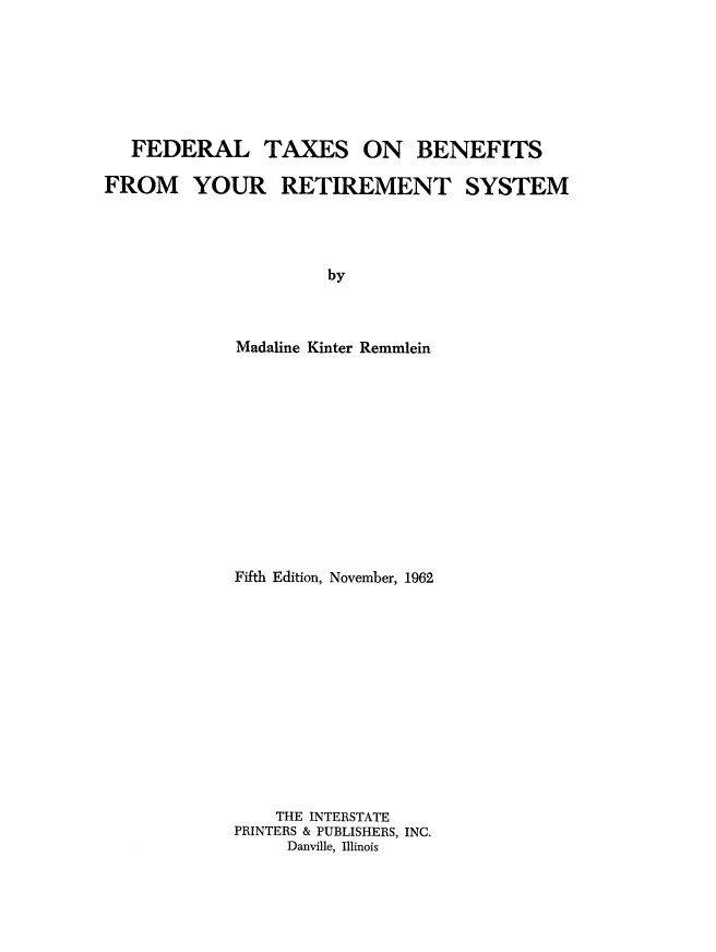 handle is hein.tera/ftxretb0001 and id is 1 raw text is: FEDERAL

TAXES

ON BENEFITS

FROM YOUR RETIREMENT SYSTEM
by
Madaline Kinter Remmlein

Fifth Edition, November, 1962
THE INTERSTATE
PRINTERS & PUBLISHERS, INC.
Danville, Illinois


