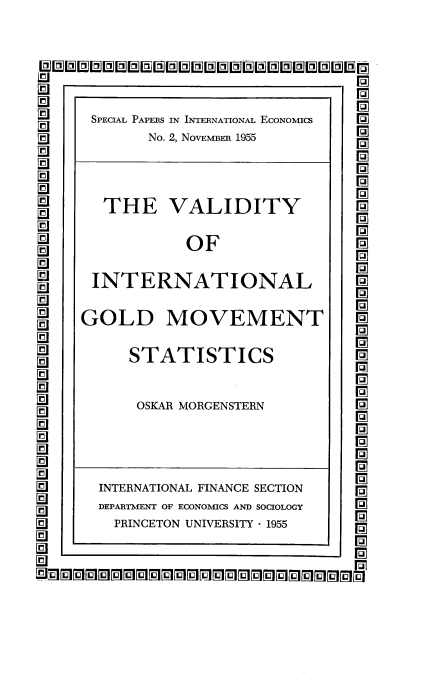 handle is hein.tera/gmdts0001 and id is 1 raw text is: 


LMUMMUL   UMMUMMUMMBihDWEBMI 0

      SPECIAL PAPERS IN INTERNATIONAL EcoNoMIcs  Ip
           No. 2, NovEMBER 1955



       THE   VALIDITY

               OF

      INTERNATIONAL

      GOLD   MOVEMENT

         STATISTICS

         OSKAR MORGENSTERN



L9    INTERNATIONAL FINANCE SECTION
      DEPARTMENT OF ECONOMICS AND SOCIOLOGY
  a PRINCETON  UNIVERSITY - 1955


