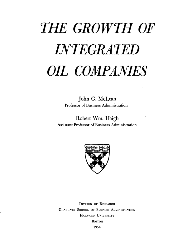 handle is hein.tera/gwthioi0001 and id is 1 raw text is: 




THE GROWTH OF



     INTEGRATED



  OIL COMPANIES




             John G. McLean
        Professor of Business Administration


            Robert Wm. Haigh
      Assistant Professor of Business Administration


       DIVISION OF RESEARCH
GRADUATE SCHOOL OF BUSINESS ADMINISTRATION
       HARVARD UNIVERSITY
           BOSTON
           1954


